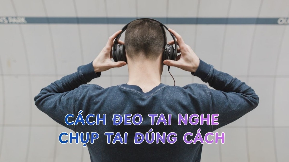 Cách đeo tai nghe chụp tai đúng cách, không bị ù tai hiệu quả
